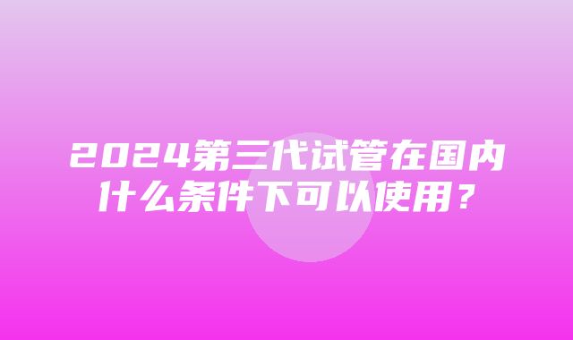 2024第三代试管在国内什么条件下可以使用？