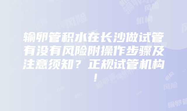 输卵管积水在长沙做试管有没有风险附操作步骤及注意须知？正规试管机构！