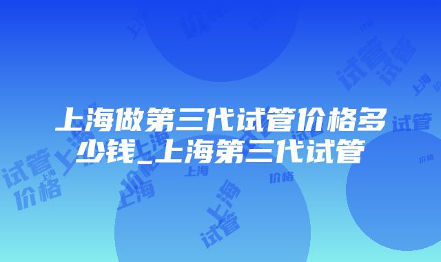 上海做第三代试管价格多少钱_上海第三代试管