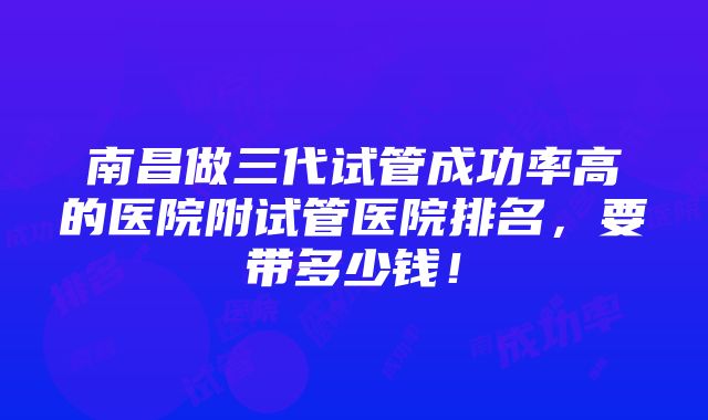 南昌做三代试管成功率高的医院附试管医院排名，要带多少钱！