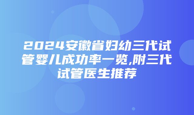 2024安徽省妇幼三代试管婴儿成功率一览,附三代试管医生推荐