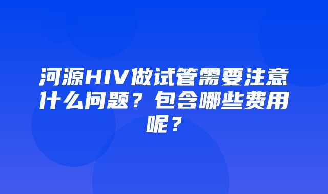 河源HIV做试管需要注意什么问题？包含哪些费用呢？