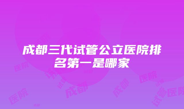 成都三代试管公立医院排名第一是哪家