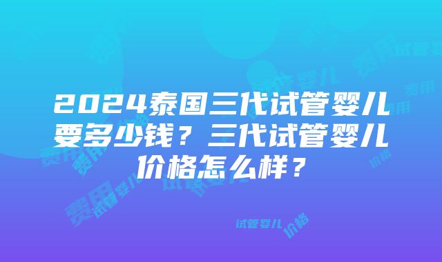 2024泰国三代试管婴儿要多少钱？三代试管婴儿价格怎么样？