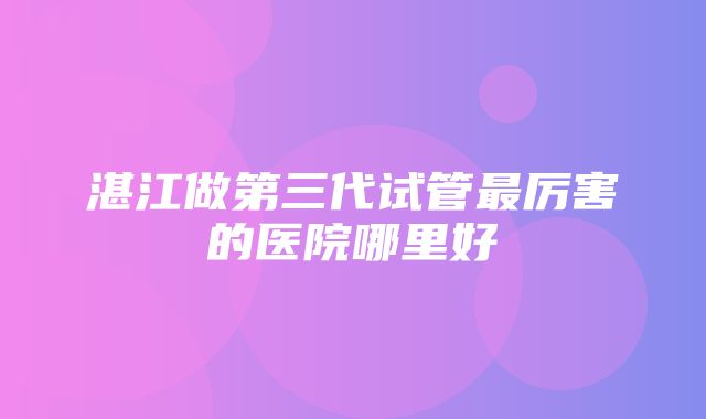 湛江做第三代试管最厉害的医院哪里好