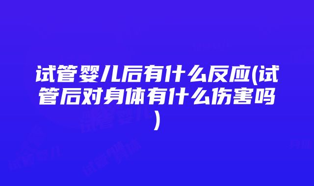 试管婴儿后有什么反应(试管后对身体有什么伤害吗)