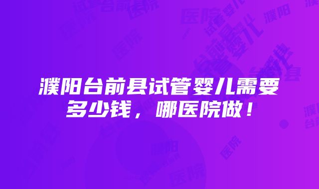 濮阳台前县试管婴儿需要多少钱，哪医院做！