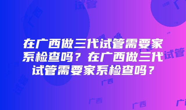 在广西做三代试管需要家系检查吗？在广西做三代试管需要家系检查吗？