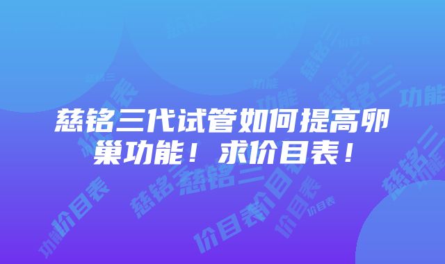 慈铭三代试管如何提高卵巢功能！求价目表！