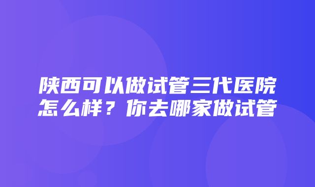 陕西可以做试管三代医院怎么样？你去哪家做试管