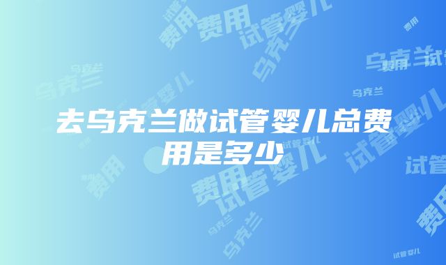 去乌克兰做试管婴儿总费用是多少