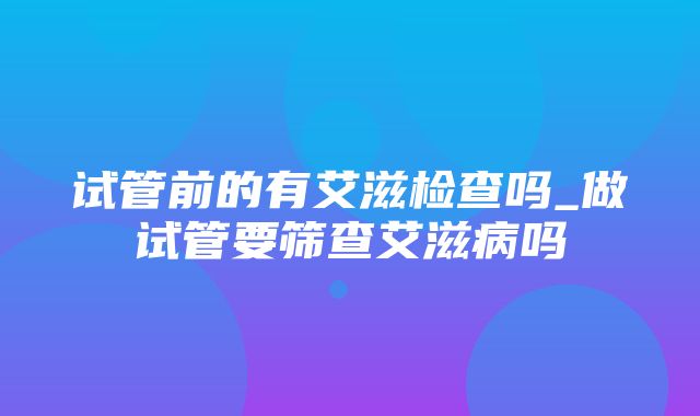 试管前的有艾滋检查吗_做试管要筛查艾滋病吗