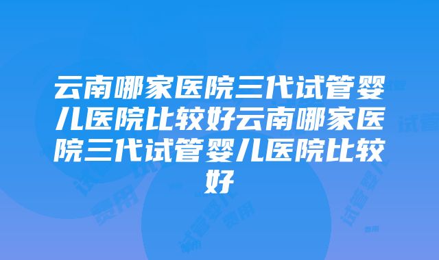 云南哪家医院三代试管婴儿医院比较好云南哪家医院三代试管婴儿医院比较好