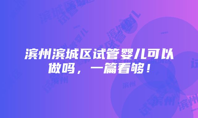 滨州滨城区试管婴儿可以做吗，一篇看够！