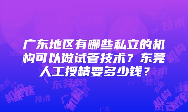 广东地区有哪些私立的机构可以做试管技术？东莞人工授精要多少钱？