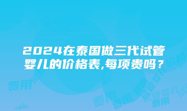 2024在泰国做三代试管婴儿的价格表,每项贵吗？