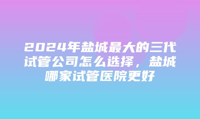 2024年盐城最大的三代试管公司怎么选择，盐城哪家试管医院更好