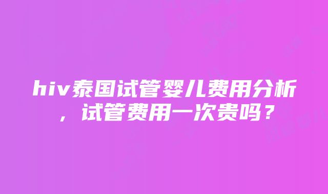 hiv泰国试管婴儿费用分析，试管费用一次贵吗？