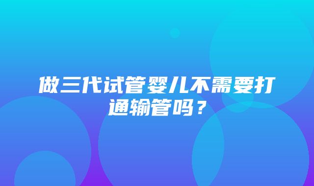 做三代试管婴儿不需要打通输管吗？