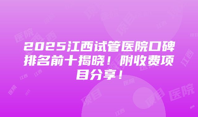 2025江西试管医院口碑排名前十揭晓！附收费项目分享！