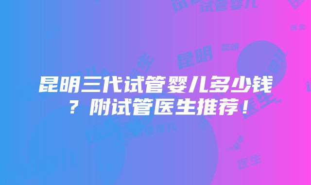 昆明三代试管婴儿多少钱？附试管医生推荐！