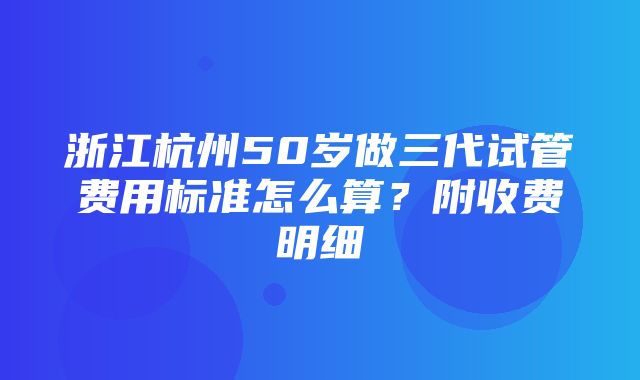 浙江杭州50岁做三代试管费用标准怎么算？附收费明细