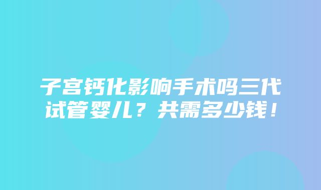 子宫钙化影响手术吗三代试管婴儿？共需多少钱！