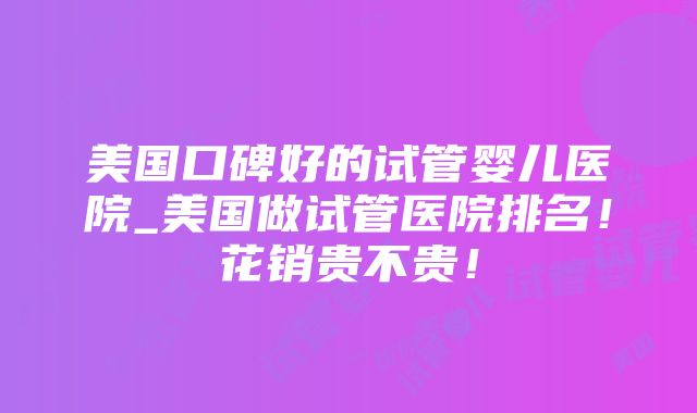 美国口碑好的试管婴儿医院_美国做试管医院排名！花销贵不贵！