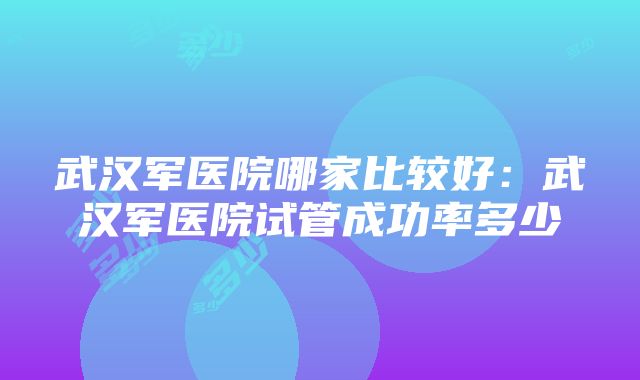 武汉军医院哪家比较好：武汉军医院试管成功率多少