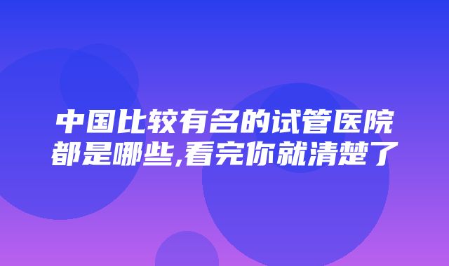 中国比较有名的试管医院都是哪些,看完你就清楚了