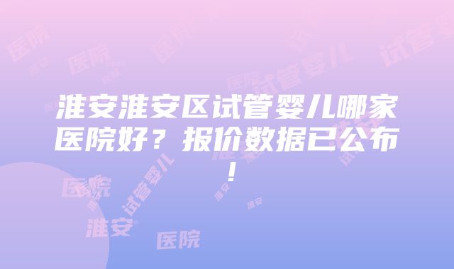 淮安淮安区试管婴儿哪家医院好？报价数据已公布！