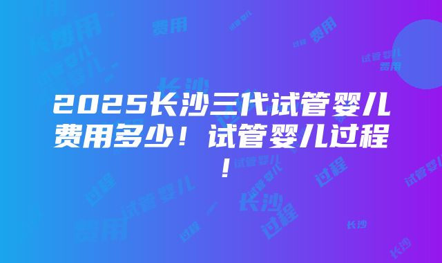 2025长沙三代试管婴儿费用多少！试管婴儿过程！