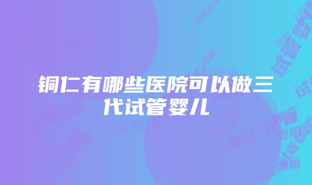 铜仁有哪些医院可以做三代试管婴儿