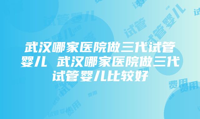 武汉哪家医院做三代试管婴儿 武汉哪家医院做三代试管婴儿比较好