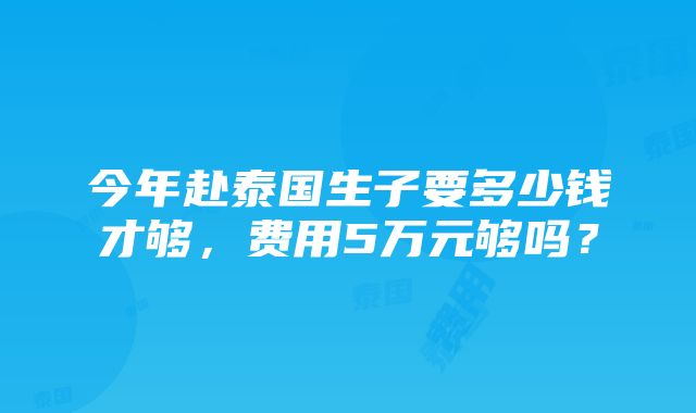 今年赴泰国生子要多少钱才够，费用5万元够吗？