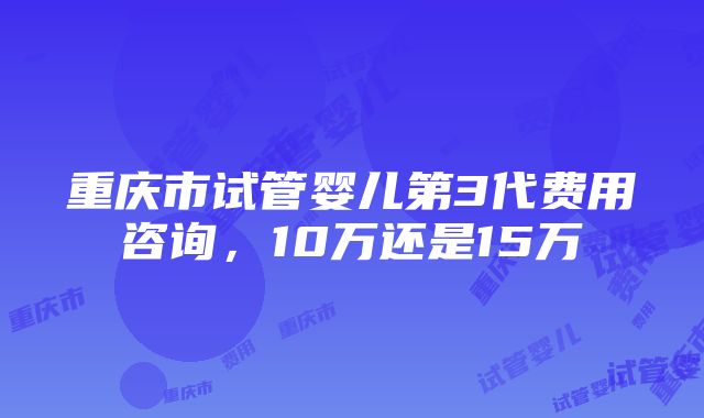 重庆市试管婴儿第3代费用咨询，10万还是15万