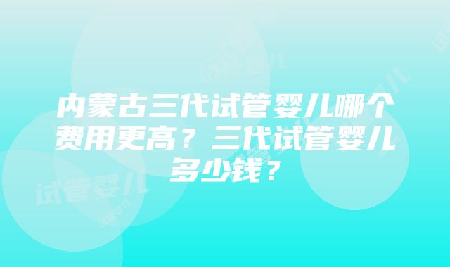 内蒙古三代试管婴儿哪个费用更高？三代试管婴儿多少钱？