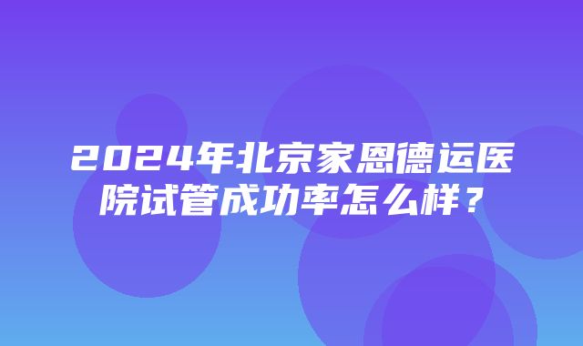 2024年北京家恩德运医院试管成功率怎么样？