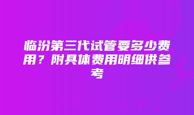 临汾第三代试管要多少费用？附具体费用明细供参考