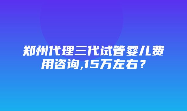 郑州代理三代试管婴儿费用咨询,15万左右？