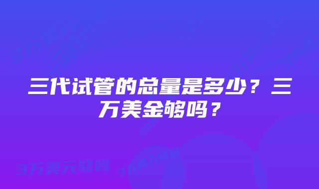 三代试管的总量是多少？三万美金够吗？