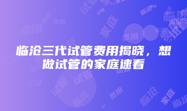 临沧三代试管费用揭晓，想做试管的家庭速看