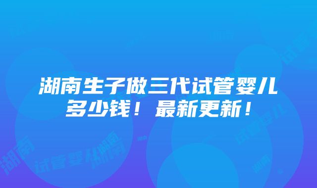 湖南生子做三代试管婴儿多少钱！最新更新！