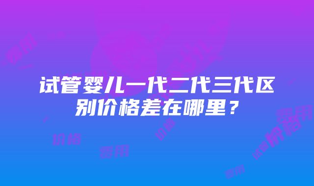 试管婴儿一代二代三代区别价格差在哪里？