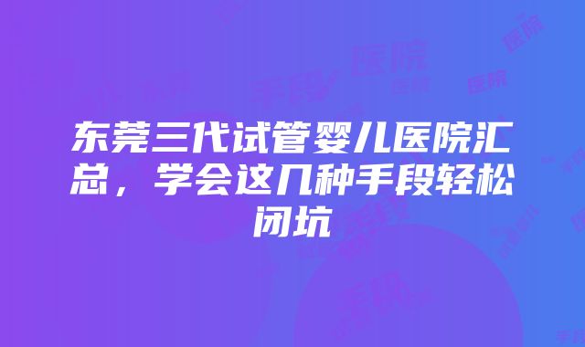 东莞三代试管婴儿医院汇总，学会这几种手段轻松闭坑