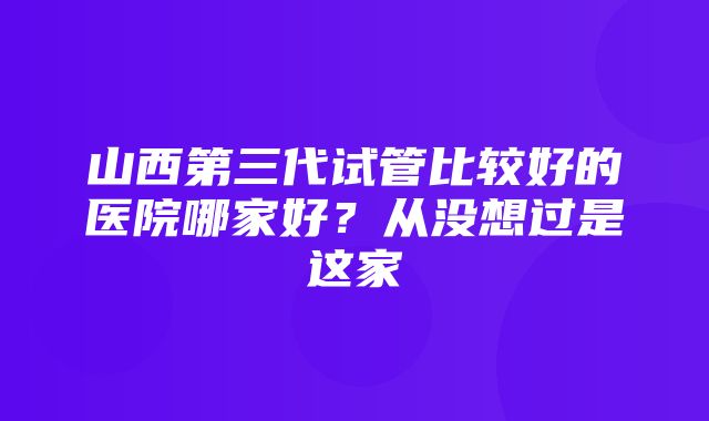 山西第三代试管比较好的医院哪家好？从没想过是这家