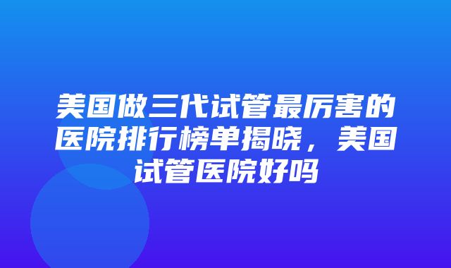 美国做三代试管最厉害的医院排行榜单揭晓，美国试管医院好吗