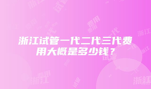 浙江试管一代二代三代费用大概是多少钱？