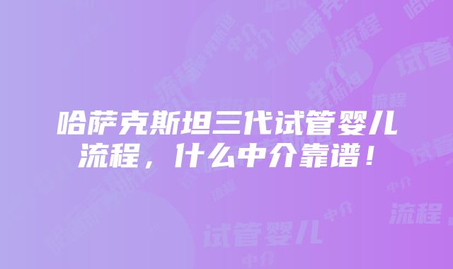 哈萨克斯坦三代试管婴儿流程，什么中介靠谱！