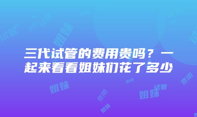 三代试管的费用贵吗？一起来看看姐妹们花了多少